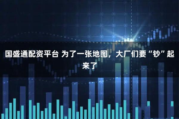 国盛通配资平台 为了一张地图，大厂们要“钞”起来了