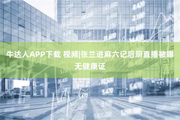 牛达人APP下载 视频|张兰进麻六记后厨直播被曝无健康证