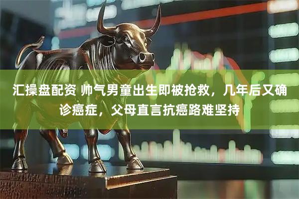 汇操盘配资 帅气男童出生即被抢救，几年后又确诊癌症，父母直言抗癌路难坚持