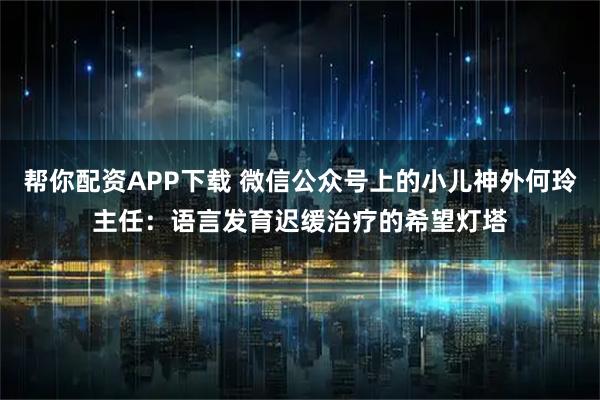 帮你配资APP下载 微信公众号上的小儿神外何玲主任：语言发育迟缓治疗的希望灯塔