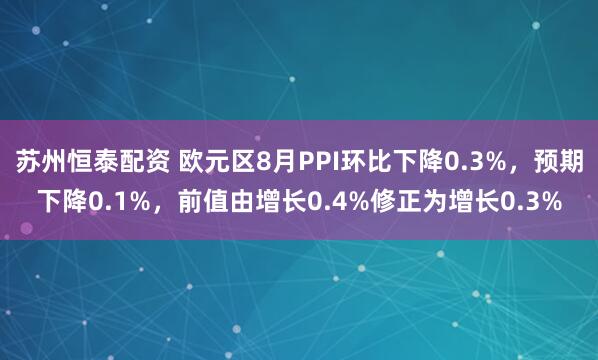 苏州恒泰配资 欧元区8月PPI环比下降0.3%，预期下降0.1%，前值由增长0.4%修正为增长0.3%