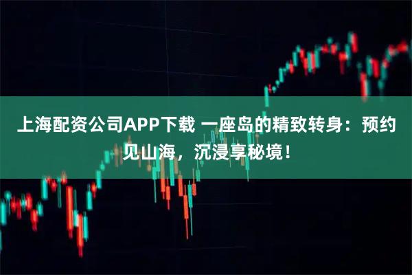 上海配资公司APP下载 一座岛的精致转身：预约见山海，沉浸享秘境！