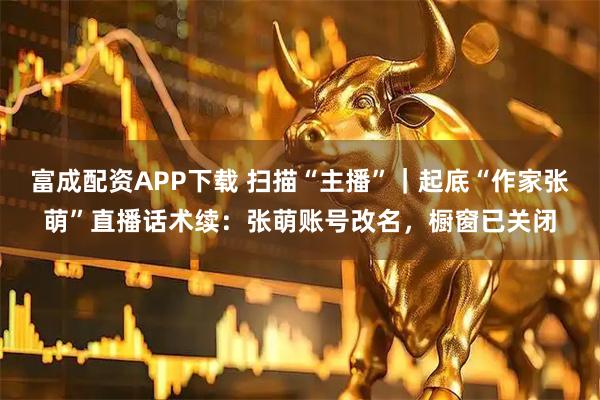 富成配资APP下载 扫描“主播”｜起底“作家张萌”直播话术续：张萌账号改名，橱窗已关闭