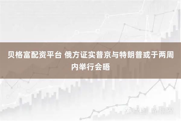 贝格富配资平台 俄方证实普京与特朗普或于两周内举行会晤