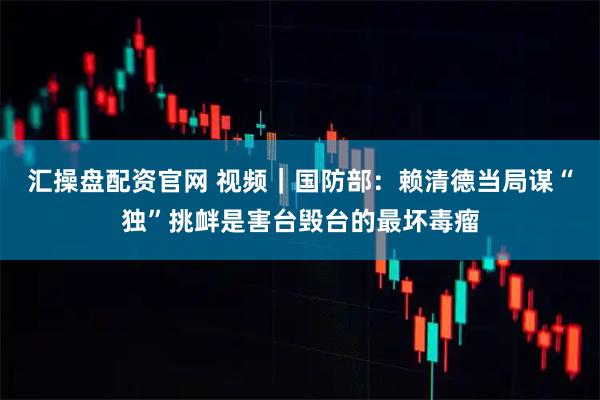 汇操盘配资官网 视频｜国防部：赖清德当局谋“独”挑衅是害台毁台的最坏毒瘤