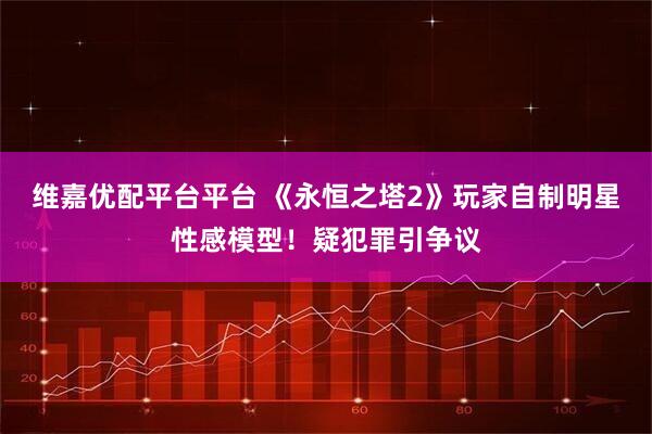 维嘉优配平台平台 《永恒之塔2》玩家自制明星性感模型！疑犯罪引争议