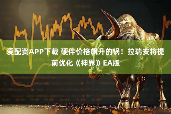 爱配资APP下载 硬件价格飙升的锅！拉瑞安将提前优化《神界》EA版