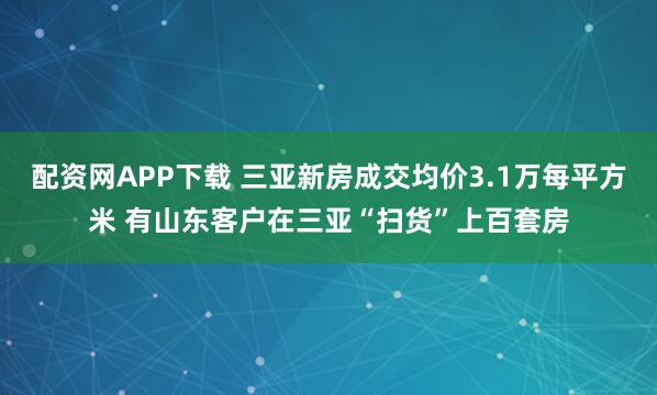 配资网APP下载 三亚新房成交均价3.1万每平方米 有山东客户在三亚“扫货”上百套房