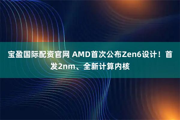 宝盈国际配资官网 AMD首次公布Zen6设计！首发2nm、全新计算内核