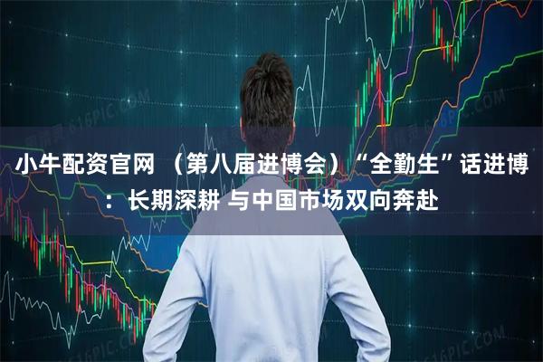 小牛配资官网 （第八届进博会）“全勤生”话进博：长期深耕 与中国市场双向奔赴