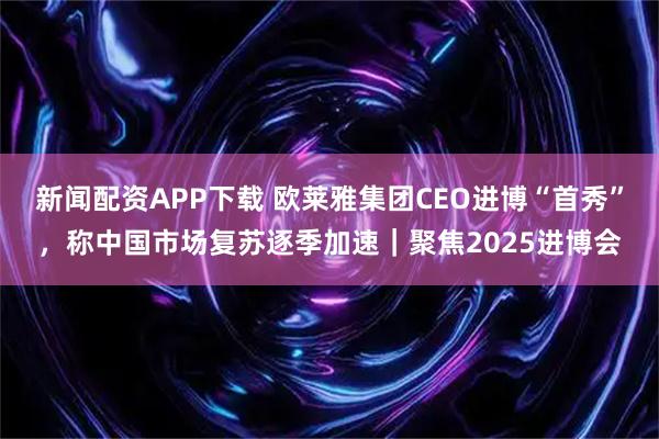 新闻配资APP下载 欧莱雅集团CEO进博“首秀”，称中国市场复苏逐季加速｜聚焦2025进博会