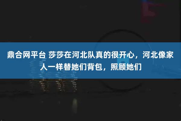 鼎合网平台 莎莎在河北队真的很开心，河北像家人一样替她们背包，照顾她们