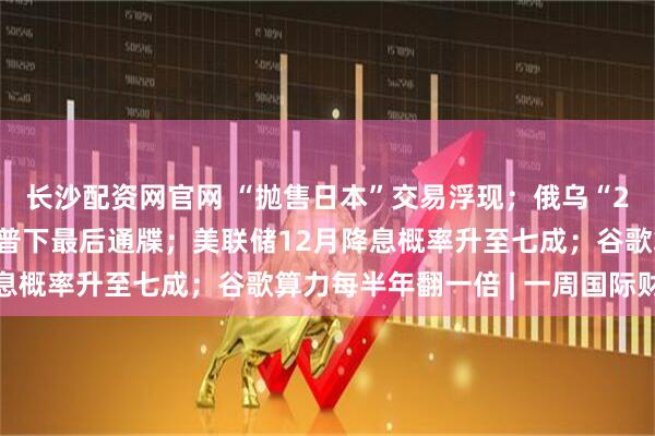 长沙配资网官网 “抛售日本”交易浮现；俄乌“28点计划”曝光，特朗普下最后通牒；美联储12月降息概率升至七成；谷歌算力每半年翻一倍 | 一周国际财经