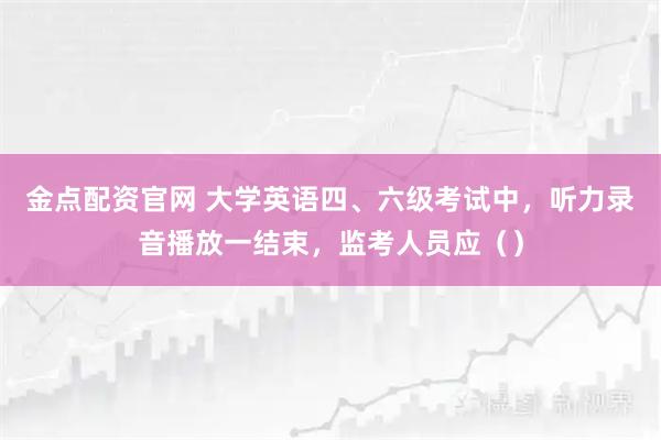 金点配资官网 大学英语四、六级考试中，听力录音播放一结束，监考人员应（）