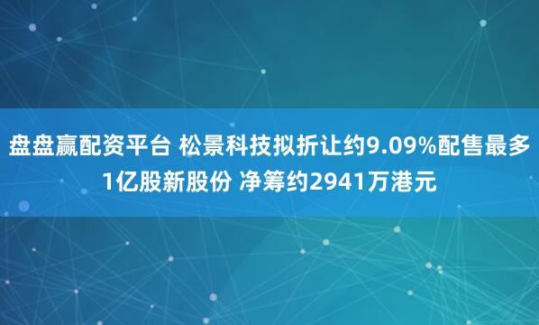 盘盘赢配资平台 松景科技拟折让约9.09%配售最多1亿股新股份 净筹约2941万港元