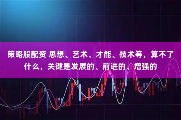策略股配资 思想、艺术、才能、技术等，算不了什么，关键是发展的、前进的、增强的