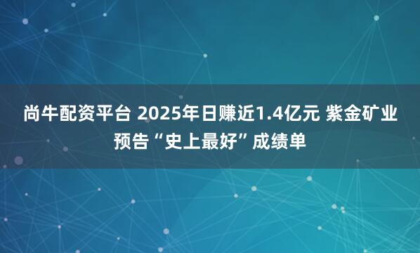 尚牛配资平台 2025年日赚近1.4亿元 紫金矿业预告“史上最好”成绩单