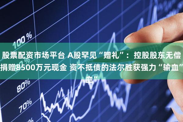 股票配资市场平台 A股罕见“赠礼”：控股股东无偿捐赠8500万元现金 资不抵债的法尔胜获强力“输血”