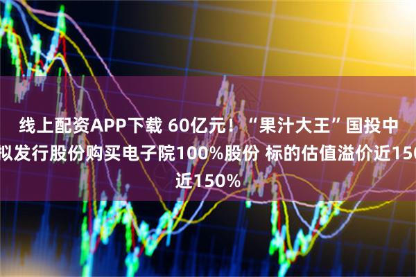 线上配资APP下载 60亿元！“果汁大王”国投中鲁拟发行股份购买电子院100%股份 标的估值溢价近150%