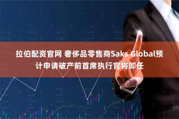 拉伯配资官网 奢侈品零售商Saks Global预计申请破产前首席执行官将卸任