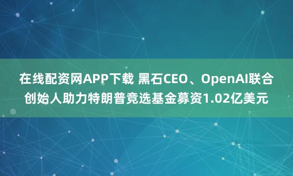 在线配资网APP下载 黑石CEO、OpenAI联合创始人助力特朗普竞选基金募资1.02亿美元