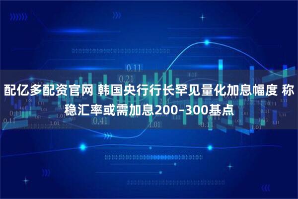 配亿多配资官网 韩国央行行长罕见量化加息幅度 称稳汇率或需加息200–300基点