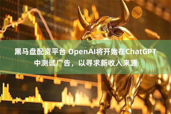 黑马盘配资平台 OpenAI将开始在ChatGPT中测试广告，以寻求新收入来源