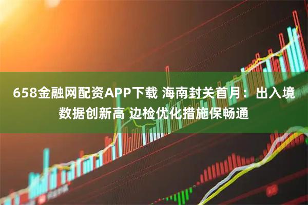 658金融网配资APP下载 海南封关首月：出入境数据创新高 边检优化措施保畅通