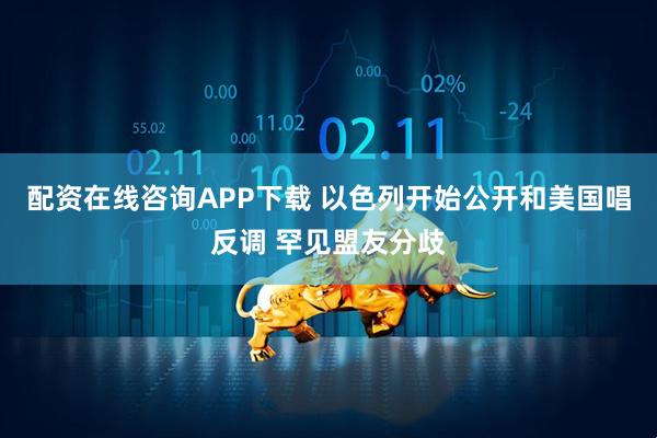 配资在线咨询APP下载 以色列开始公开和美国唱反调 罕见盟友分歧
