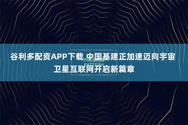 谷利多配资APP下载 中国基建正加速迈向宇宙 卫星互联网开启新篇章