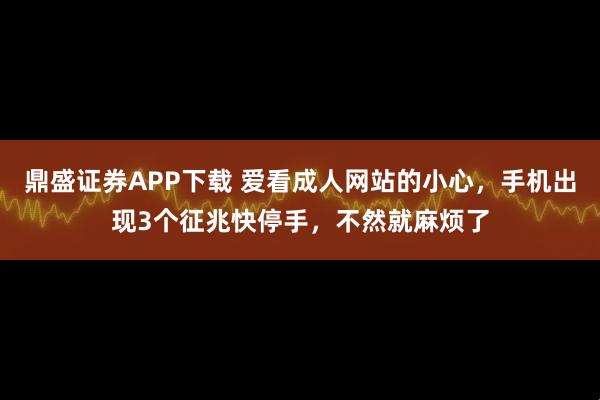 鼎盛证券APP下载 爱看成人网站的小心，手机出现3个征兆快停手，不然就麻烦了