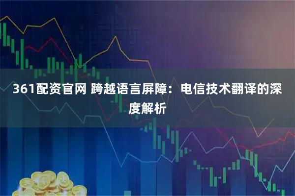 361配资官网 跨越语言屏障：电信技术翻译的深度解析