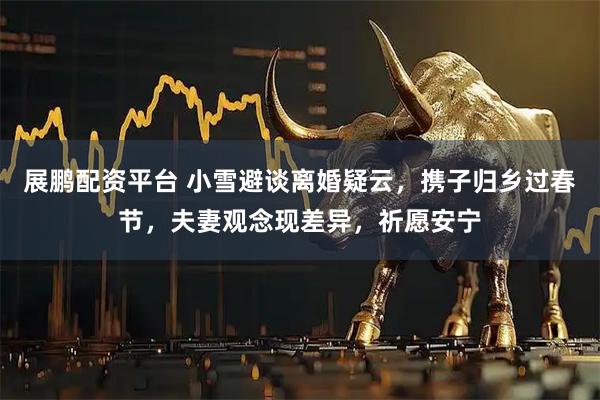 展鹏配资平台 小雪避谈离婚疑云，携子归乡过春节，夫妻观念现差异，祈愿安宁