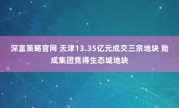 深富策略官网 天津13.35亿元成交三宗地块 贻成集团竞得生态城地块