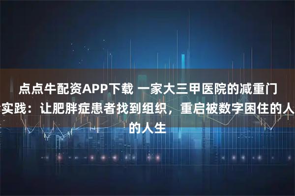 点点牛配资APP下载 一家大三甲医院的减重门诊实践：让肥胖症患者找到组织，重启被数字困住的人生