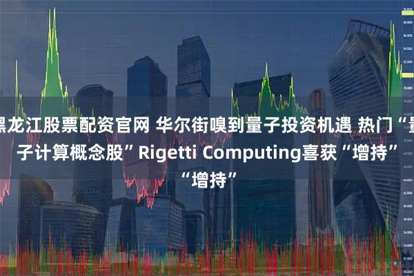 黑龙江股票配资官网 华尔街嗅到量子投资机遇 热门“量子计算概念股”Rigetti Computing喜获“增持”