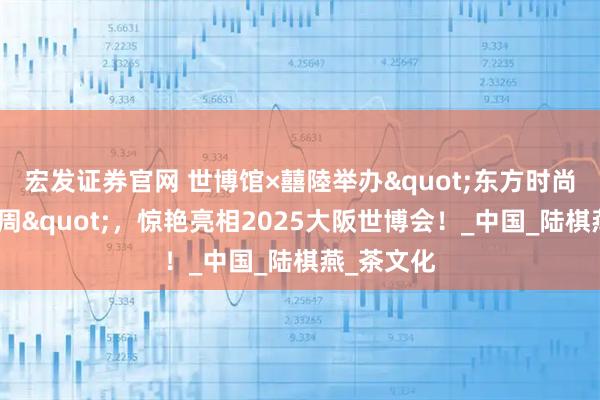 宏发证券官网 世博馆×囍陸举办"东方时尚国际艺术周",惊艳亮相2025大阪世博会!_中国_陆棋燕_茶文化