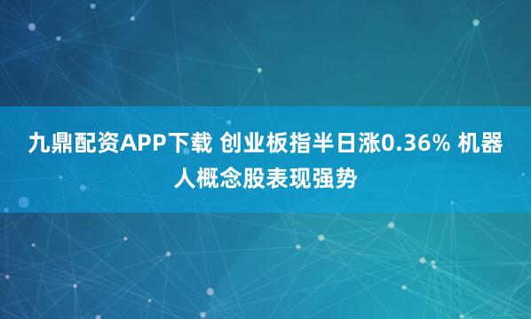 九鼎配资APP下载 创业板指半日涨0.36% 机器人概念股表现强势