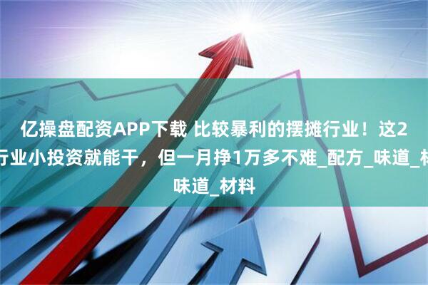 亿操盘配资APP下载 比较暴利的摆摊行业！这2个行业小投资就能干，但一月挣1万多不难_配方_味道_材料