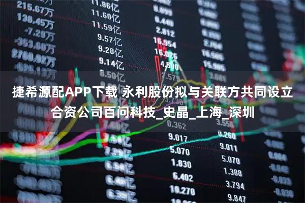 捷希源配APP下载 永利股份拟与关联方共同设立合资公司百问科技_史晶_上海_深圳