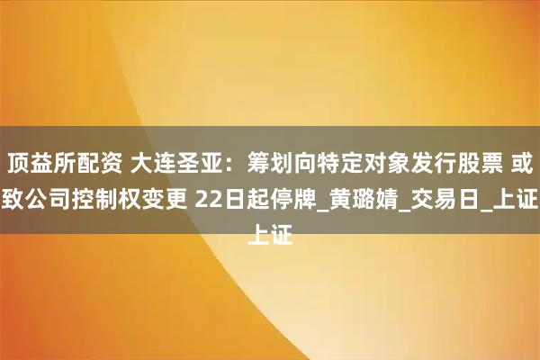 顶益所配资 大连圣亚：筹划向特定对象发行股票 或致公司控制权变更 22日起停牌_黄璐婧_交易日_上证