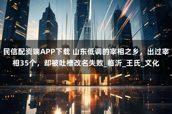 民信配资端APP下载 山东低调的宰相之乡，出过宰相35个，却被吐槽改名失败_临沂_王氏_文化