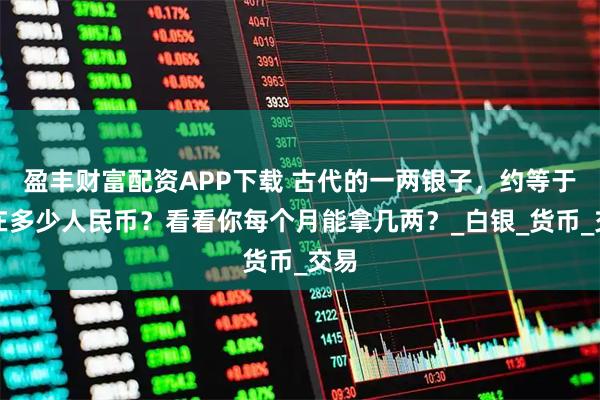 盈丰财富配资APP下载 古代的一两银子，约等于现在多少人民币？看看你每个月能拿几两？_白银_货币_交易