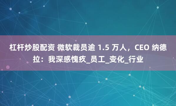 杠杆炒股配资 微软裁员逾 1.5 万人，CEO 纳德拉：我深感愧疚_员工_变化_行业