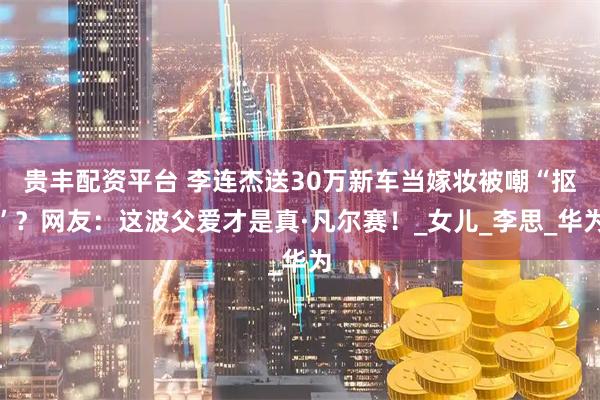 贵丰配资平台 李连杰送30万新车当嫁妆被嘲“抠”？网友：这波父爱才是真·凡尔赛！_女儿_李思_华为