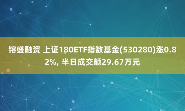 镕盛融资 上证180ETF指数基金(530280)涨0.82%, 半日成交额29.67万元