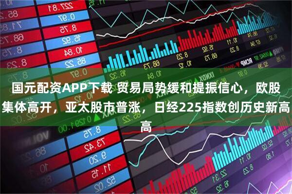 国元配资APP下载 贸易局势缓和提振信心，欧股集体高开，亚太股市普涨，日经225指数创历史新高