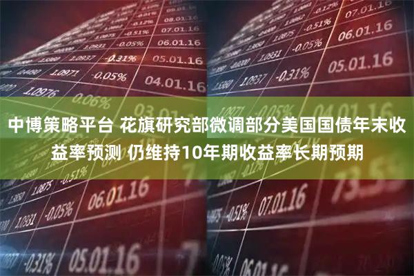 中博策略平台 花旗研究部微调部分美国国债年末收益率预测 仍维持10年期收益率长期预期