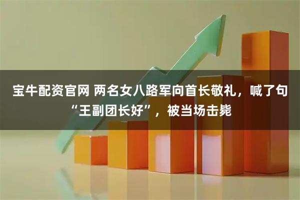 宝牛配资官网 两名女八路军向首长敬礼，喊了句“王副团长好”，被当场击毙