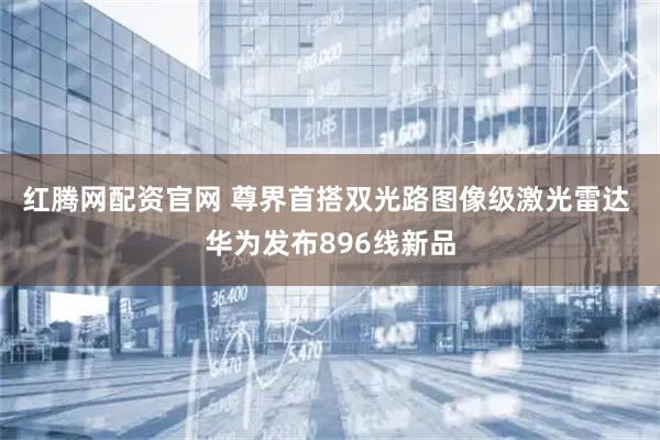 红腾网配资官网 尊界首搭双光路图像级激光雷达 华为发布896线新品